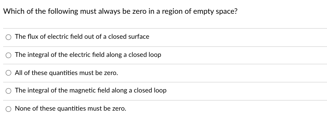 Which of the following must always be zero in a region of empty space?
O The flux of electric field out of a closed surface
The integral of the electric field along a closed loop
O All of these quantities must be zero.
The integral of the magnetic field along a closed loop
O None of these quantities must be zero.
