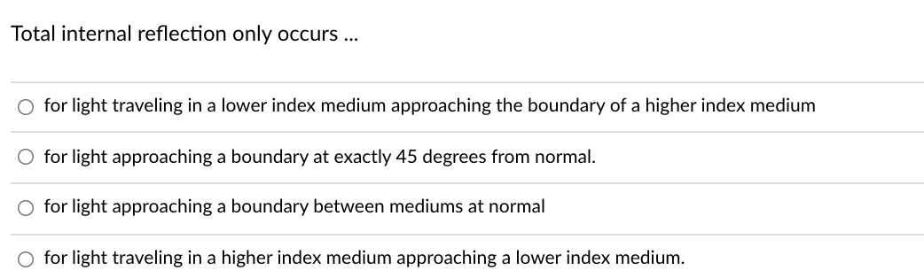 Total internal reflection only occurs ...
O for light traveling in a lower index medium approaching the boundary of a higher index medium
for light approaching a boundary at exactly 45 degrees from normal.
O for light approaching a boundary between mediums at normal
O for light traveling in a higher index medium approaching a lower index medium.
