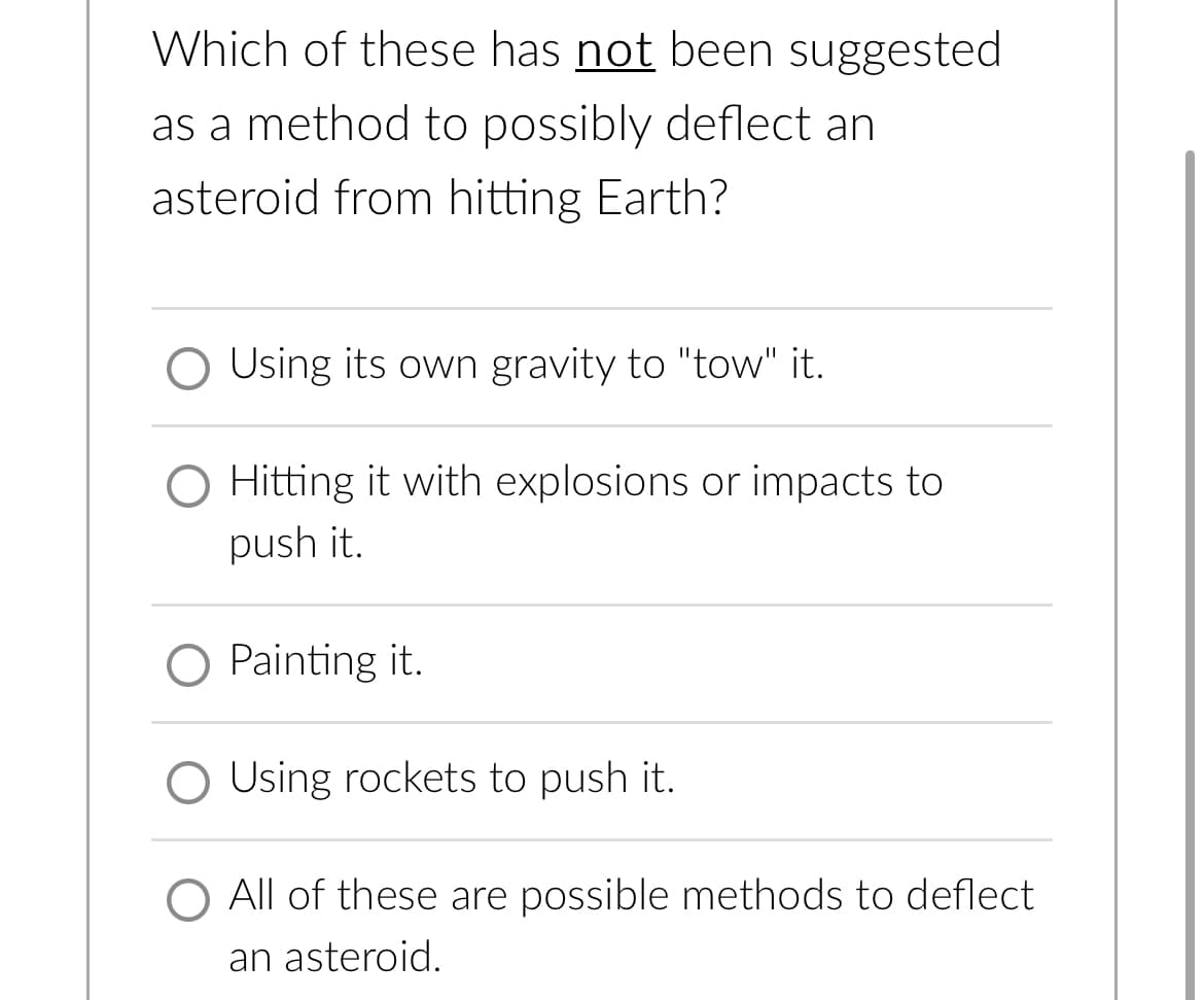 Which of these has not been suggested
as a method to possibly deflect an
asteroid from hitting Earth?
O Using its own gravity to "tow" it.
O Hitting it with explosions or impacts to
push it.
O Painting it.
O Using rockets to push it.
O All of these are possible methods to deflect
an asteroid.
