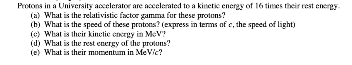 Protons in a University accelerator are accelerated to a kinetic energy of 16 times their rest energy.
(a) What is the relativistic factor gamma for these protons?
(b) What is the speed of these protons? (express in terms of c, the speed of light)
(c) What is their kinetic energy in MeV?
(d) What is the rest energy of the protons?
(e) What is their momentum in MeV/c?
