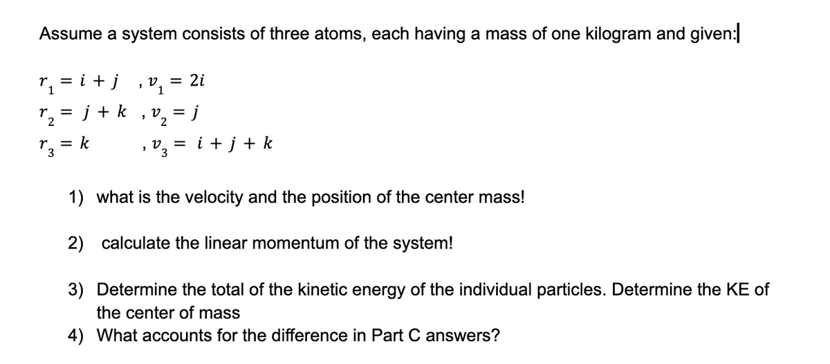 Assume a system consists of three atoms, each having a mass of one kilogram and given:|
= i + j
r₁
1
=
r₂²
r3
j+ k
= k
"
v
1
7
= 2i
22
₂ v₂ = j
2
= i + j + k
1) what is the velocity and the position of the center mass!
2) calculate the linear momentum of the system!
3) Determine the total of the kinetic energy of the individual particles. Determine the KE of
the center of mass
4) What accounts for the difference in Part C answers?