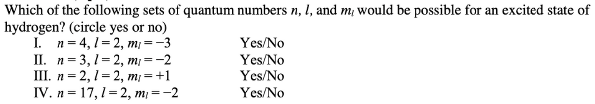 Which of the following sets of quantum numbers n, l, and m¡ would be possible for an excited state of
hydrogen? (circle yes or no)
I. n= 4, 1= 2, mị
II. n= 3, 1=2, m¡ = -2
П. п %3D 2, 1%32, т) %3D+1
IV. п %3D17, 1 %3 2, т %3 —2
=-3
Yes/No
Yes/No
Yes/No
Yes/No
