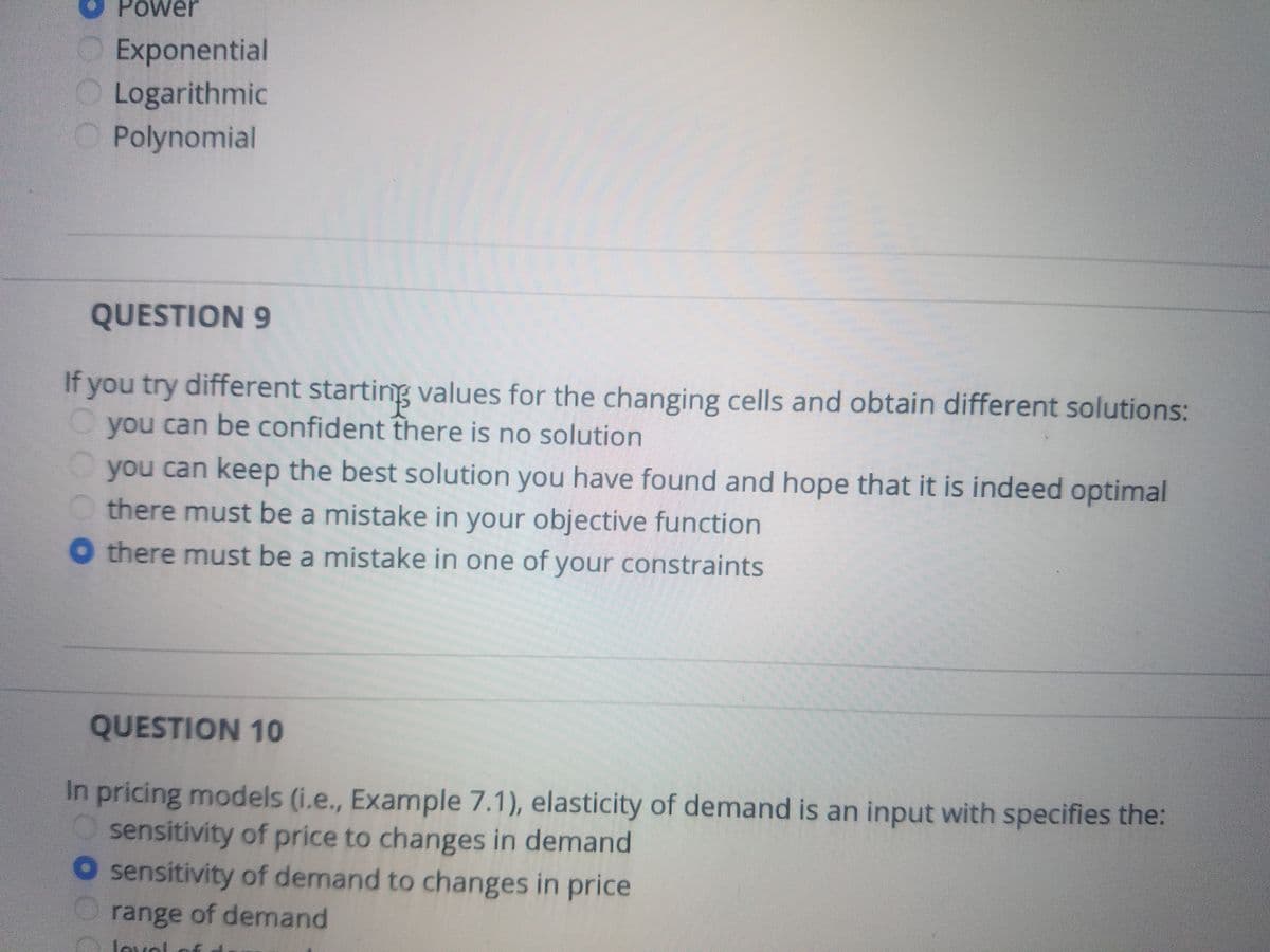 Power
O Exponential
Logarithmic
O Polynomial
QUESTION 9
If you try different startinng values for the changing cells and obtain different solutions:
you can be confident there is no solution
you can keep the best solution you have found and hope that it is indeed optimal
O there must be a mistake in your objective function
O there must be a mistake in one of your constraints
QUESTION 10
In pricing models (i.e., Example 7.1), elasticity of demand is an input with specifies the:
sensitivity of price to changes in demand
O sensitivity of demand to changes in price
range of demand
lovol
