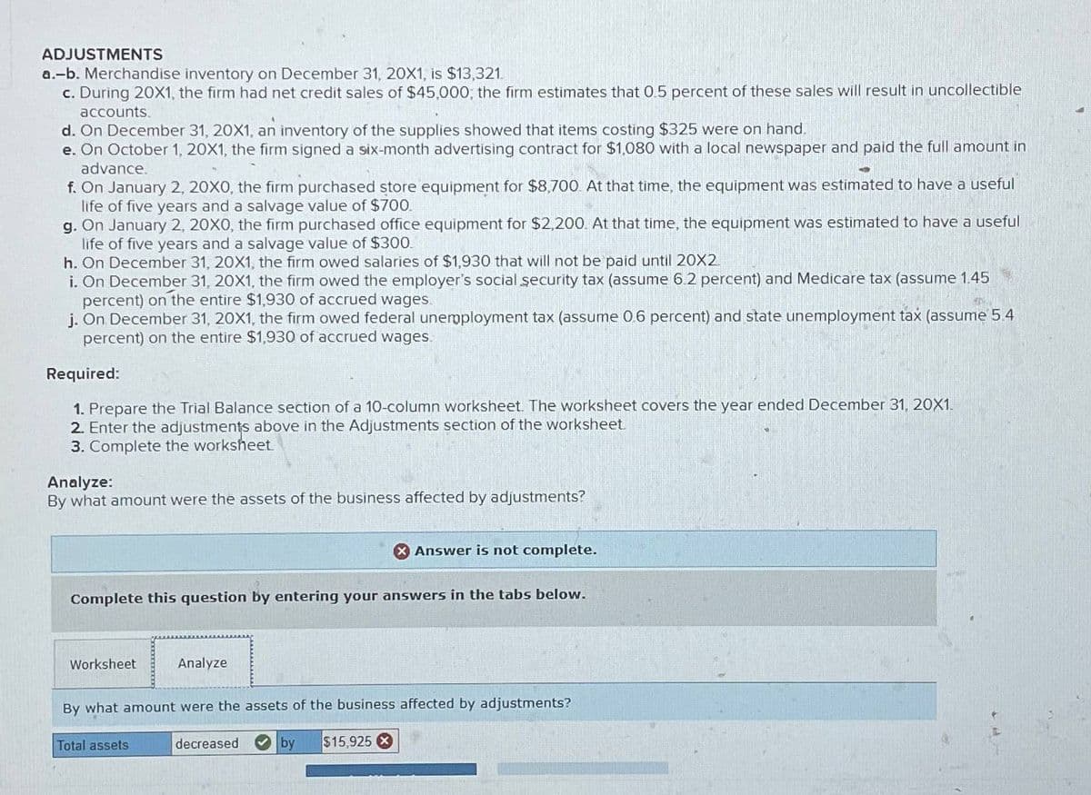 ADJUSTMENTS
a.-b. Merchandise inventory on December 31, 20X1, is $13,321
c. During 20X1, the firm had net credit sales of $45,000; the firm estimates that 0.5 percent of these sales will result in uncollectible
accounts.
d. On December 31, 20X1, an inventory of the supplies showed that items costing $325 were on hand.
e. On October 1, 20X1, the firm signed a six-month advertising contract for $1,080 with a local newspaper and paid the full amount in
advance.
f. On January 2, 20X0, the firm purchased store equipment for $8,700. At that time, the equipment was estimated to have a useful
life of five years and a salvage value of $700.
g. On January 2, 20X0, the firm purchased office equipment for $2,200. At that time, the equipment was estimated to have a useful
life of five years and a salvage value of $300.
h. On December 31, 20X1, the firm owed salaries of $1,930 that will not be paid until 20X2
i. On December 31, 20X1, the firm owed the employer's social security tax (assume 6.2 percent) and Medicare tax (assume 1.45
percent) on the entire $1,930 of accrued wages.
j. On December 31, 20X1, the firm owed federal unemployment tax (assume 0.6 percent) and state unemployment tax (assume 5.4
percent) on the entire $1,930 of accrued wages.
Required:
1. Prepare the Trial Balance section of a 10-column worksheet. The worksheet covers the year ended December 31, 20X1.
2. Enter the adjustments above in the Adjustments section of the worksheet
3. Complete the worksheet
Analyze:
By what amount were the assets of the business affected by adjustments?
> Answer is not complete.
Complete this question by entering your answers in the tabs below.
Worksheet
Analyze
By what amount were the assets of the business affected by adjustments?
Total assets
decreased
by
$15,925 X