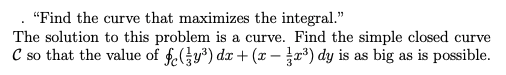 "Find the curve that maximizes the integral."
The solution to this problem is a curve. Find the simple closed curve
C so that the value of fy) dx + (x - ") dy is as big as is possible.
