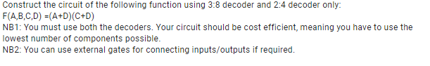 Construct the circuit of the following function using 3:8 decoder and 2:4 decoder only:
F(A,B,C,D) =(A+D)(C+D)
NB1: You must use both the decoders. Your circuit should be cost efficient, meaning you have to use the
lowest number of components possible.
NB2: You can use external gates for connecting inputs/outputs if required.

