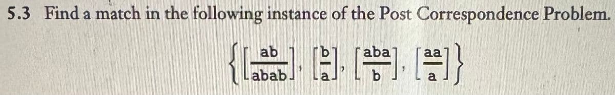 5.3 Find a match in the following instance of the Post Correspondence Problem.
ab
aba
abab
b
a