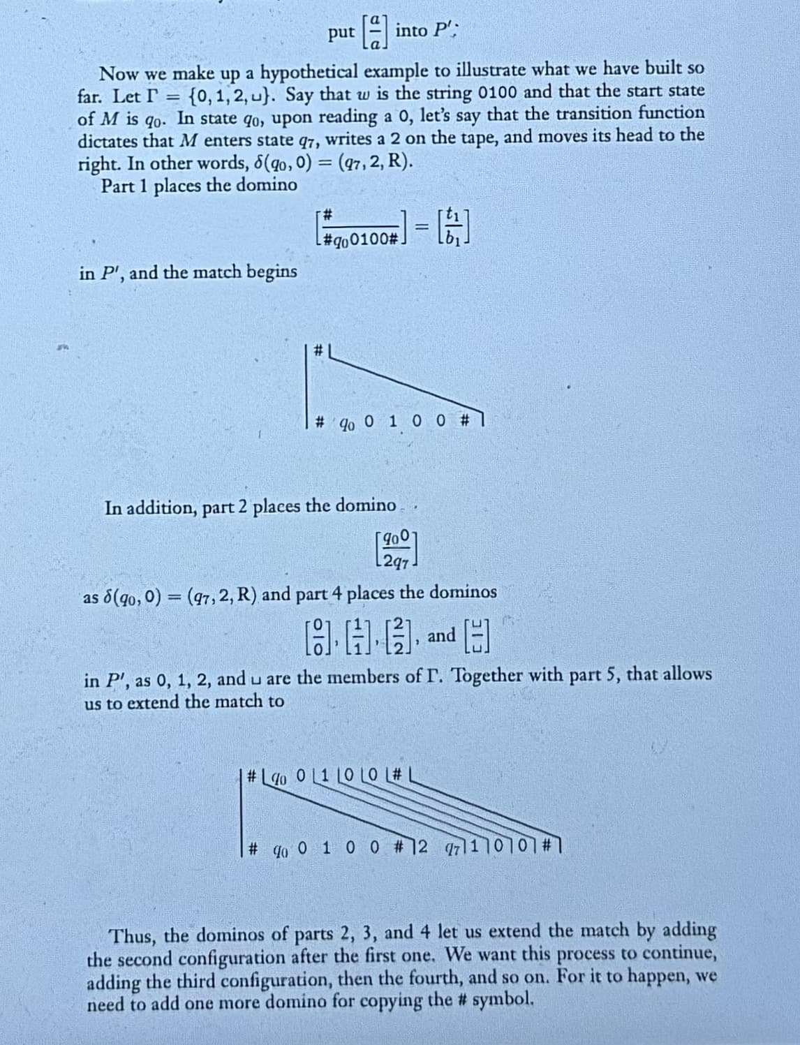 put
into P'
Now we make up a hypothetical example to illustrate what we have built so
far. Let I= {0, 1, 2, u). Say that w is the string 0100 and that the start state
of M is go. In state go, upon reading a 0, let's say that the transition function
dictates that M enters state q7, writes a 2 on the tape, and moves its head to the
right. In other words, 8(90, 0) = (97, 2, R).
Part 1 places the domino
#
in P', and the match begins
=
#qo0100#.
# qo 0 1 0 0 #1
In addition, part 2 places the domino
L2q7
as (90, 0) = (97, 2, R) and part 4 places the dominos
HH and H
in P', as 0, 1, 2, and u are the members of I. Together with part 5, that allows
us to extend the match to
#Lo 0 L1 LO LO L# L
# qo 0 1 0 0 #12 71110101#231
Thus, the dominos of parts 2, 3, and 4 let us extend the match by adding
the second configuration after the first one. We want this process to continue,
adding the third configuration, then the fourth, and so on. For it to happen, we
need to add one more domino for copying the # symbol.