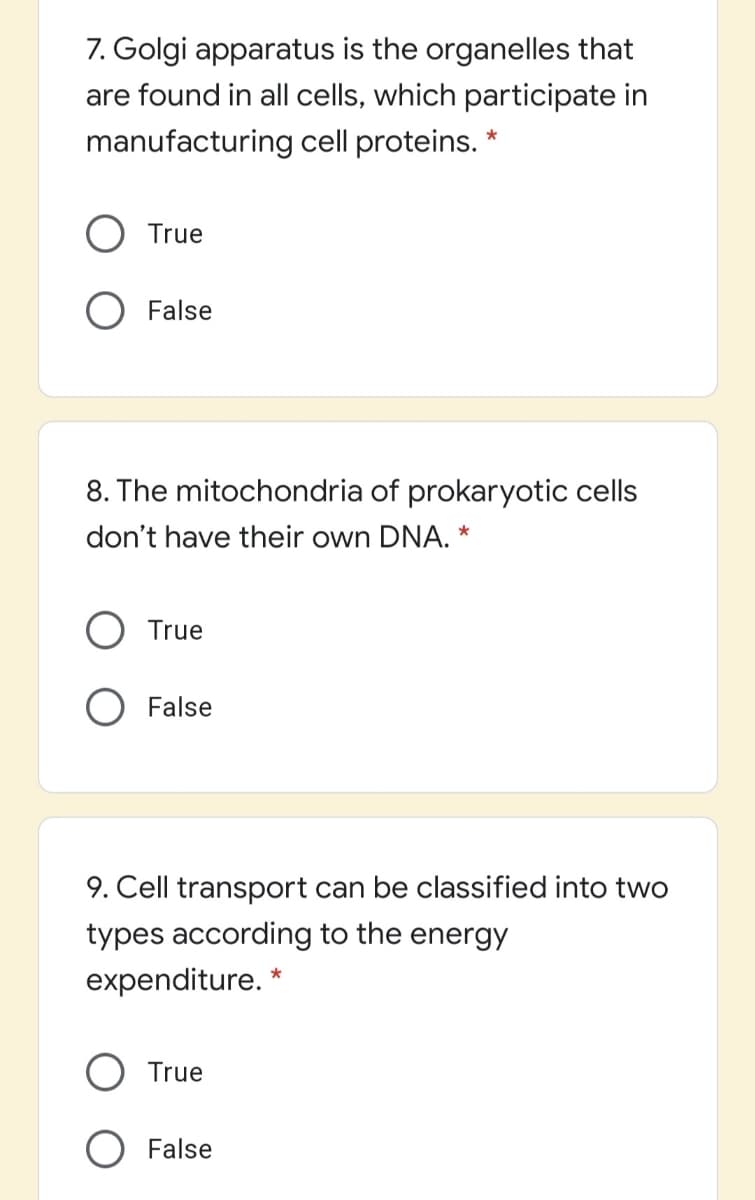 7. Golgi apparatus is the organelles that
are found in all cells, which participate in
manufacturing cell proteins. *
True
O False
8. The mitochondria of prokaryotic cells
don't have their own DNA. *
True
O False
9. Cell transport can be classified into two
types according to the energy
expenditure. *
O True
O False
