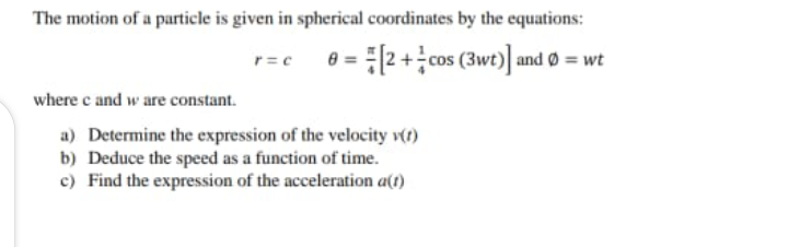 The motion of a particle is given in spherical coordinates by the equations:
r=c 0 = 2+ cos (3wt)]| and Ø = wt
where c and w are constant.
a) Determine the expression of the velocity v(t)
b) Deduce the speed as a function of time.
c) Find the expression of the acceleration a(t)
