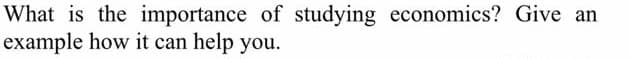 What is the importance of studying economics? Give an
example how it can help you.
