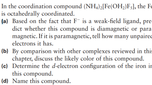 In the coordination compound (NH4)2[Fe(OH2)F;], the e
is octahedrally coordinated.
(a) Based on the fact that F is a weak-field ligand, pre
dict whether this compound is diamagnetic or para-
magnetic. If it is paramagnetic, tell how many unpairec
electrons it has.
(b) By comparison with other complexes reviewed in this
chapter, discuss the likely color of this compound.
(c) Determine the d-electron configuration of the iron ir
this compound.
(d) Name this compound.
