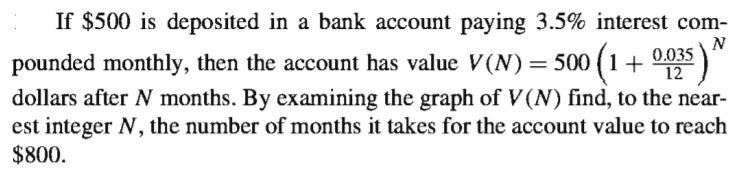If $500 is deposited in a bank account paying 3.5% interest com-
pounded monthly, then the account has value V (N)= 500 (1+ 0.035
dollars after N months. By examining the graph of V (N) find, to the near-
est integer N, the number of months it takes for the account value to reach
$800.
12
