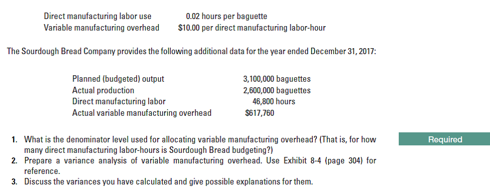 Direct manufacturing labor use
Variable manufacturing overhead
0.02 hours per baguette
$10.00 per direct manufacturing labor-hour
The Sourdough Bread Company provides the following additional data for the year ended December 31, 2017:
Planned (budgeted) output
Actual production
Direct manufacturing labor
Actual variable manufacturing overhead
3,100,000 baguettes
2,600,000 baguettes
46,800 hours
$617,760
1. What is the denominator level used for allocating variable manufacturing overhead? (That is, for how
many direct manufacturing labor-hours is Sourdough Bread budgeting?)
2. Prepare a variance analysis of variable manufacturing overhead. Use Exhibit 8-4 (page 304) for
reference.
Required
3. Discuss the variances you have calculated and give possible explanations for them.
