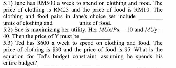 5.1) Jane has RM500 a week to spend on clothing and food. The
price of clothing is RM25 and the price of food is RM10. The
clothing and food pairs in Jane's choice set include
units of clothing and
5.2) Sue is maximizing her utility. Her MUx/Px = 10 and MUy =
40. Then the price of Y must be
5.3) Ted has $600 a week to spend on clothing and food. The
price of clothing is $30 and the price of food is $5. What is the
equation for Ted's budget constraint, assuming he spends his
entire budget?
units of food.
