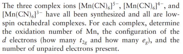 The three complex ions [Mn(CN),]³-, [Mn(CN),J*¯, and
[Mn(CN),]³- have all been synthesized and all are low-
spin octahedral complexes. For each complex, determine
the oxidation number of Mn, the configuration of the
d electrons (how many t2g and how many eg), and the
number of unpaired electrons present.
