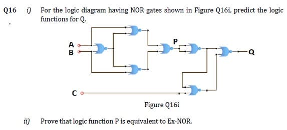 Q16 i) For the logic diagram having NOR gates shown in Figure Q16i, predict the logic
functions for Q.
P.
Co
Figure Q16i
ii)
Prove that logic function P is equivalent to Ex-NOR.
AB
