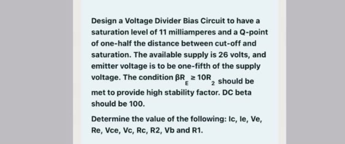 Design a Voltage Divider Bias Circuit to have a
saturation level of 11 milliamperes and a Q-point
of one-half the distance between cut-off and
saturation. The available supply is 26 volts, and
emitter voltage is to be one-fifth of the supply
voltage. The condition BR 2 10R, should be
E
met to provide high stability factor. DC beta
should be 100.
Determine the value of the following: Ic, le, Ve,
Re, Vce, Vc, Rc, R2, Vb and R1.

