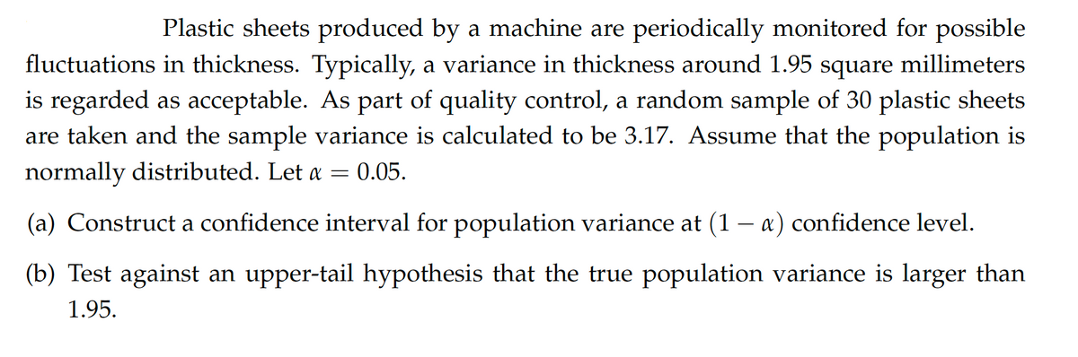 Plastic sheets produced by a machine are periodically monitored for possible
fluctuations in thickness. Typically, a variance in thickness around 1.95 square millimeters
is regarded as acceptable. As part of quality control, a random sample of 30 plastic sheets
are taken and the sample variance is calculated to be 3.17. Assume that the population is
normally distributed. Let a = 0.05.
-
(a) Construct a confidence interval for population variance at (1 − a) confidence level.
(b) Test against an upper-tail hypothesis that the true population variance is larger than
1.95.