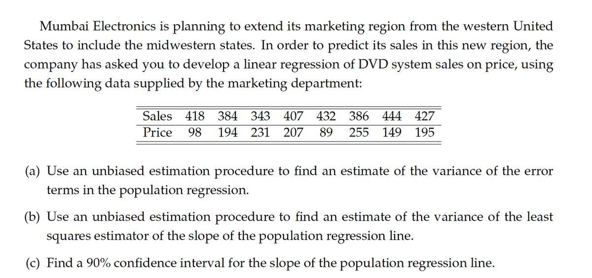 Mumbai Electronics is planning to extend its marketing region from the western United
States to include the midwestern states. In order to predict its sales in this new region, the
company has asked you to develop a linear regression of DVD system sales on price, using
the following data supplied by the marketing department:
Sales 418 384 343 407 432 386 444 427
Price 98 194 231 207 89 255 149 195
(a) Use an unbiased estimation procedure to find an estimate of the variance of the error
terms in the population regression.
(b) Use an unbiased estimation procedure to find an estimate of the variance of the least
squares estimator of the slope of the population regression line.
(c) Find a 90% confidence interval for the slope of the population regression line.