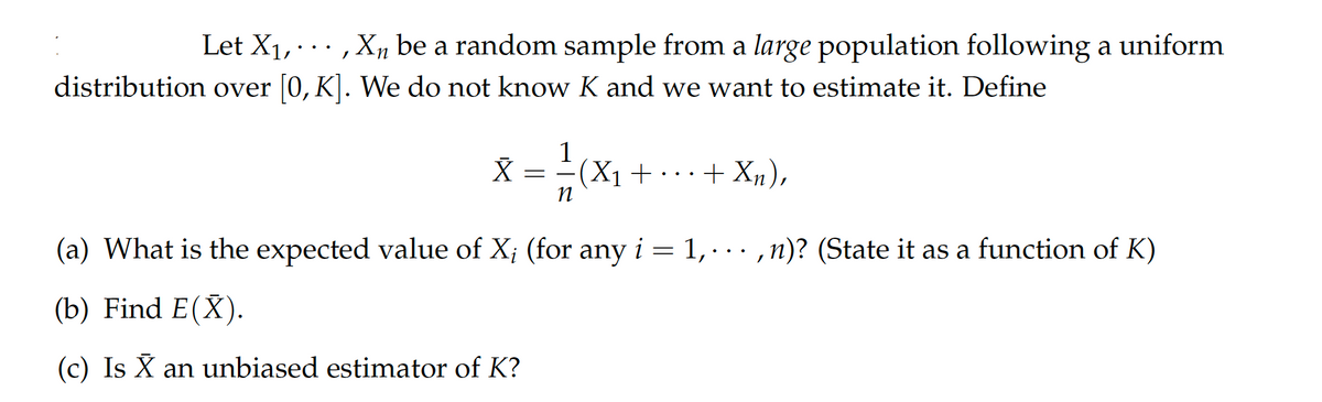 Let X₁,..., X₁ be a random sample from a large population following a uniform
distribution over [0, K]. We do not know K and we want to estimate it. Define
1
x = -=- (X₁
X
+
+ Xn),
n
(a) What is the expected value of X; (for any i = 1,...,n)? (State it as a function of K)
(b) Find E(X).
(c) Is X an unbiased estimator of K?