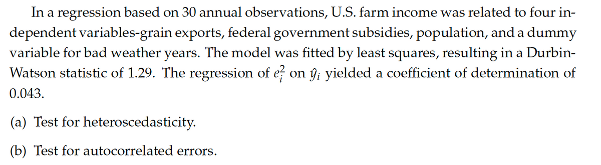 In a regression based on 30 annual observations, U.S. farm income was related to four in-
dependent variables-grain exports, federal government subsidies, population, and a dummy
variable for bad weather years. The model was fitted by least squares, resulting in a Durbin-
Watson statistic of 1.29. The regression of e on ŷ yielded a coefficient of determination of
0.043.
(a) Test for heteroscedasticity.
(b) Test for autocorrelated errors.