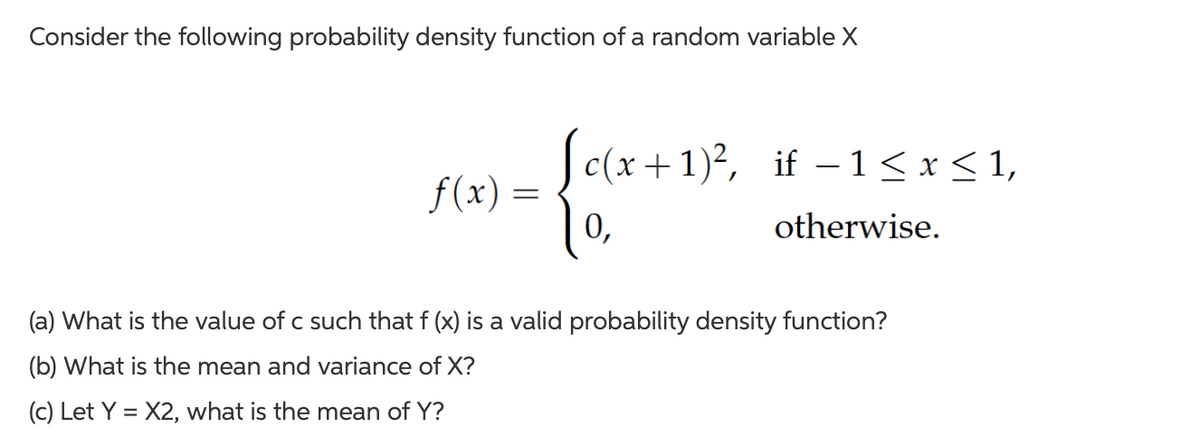Consider the following probability density function of a random variable X
f(x)
c(x+1)², if −1≤ x ≤ 1,
{ox
0,
otherwise.
(a) What is the value of c such that f (x) is a valid probability density function?
(b) What is the mean and variance of X?
(c) Let Y = X2, what is the mean of Y?
=