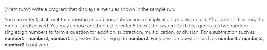 (Math tutor) Write a program that displays a menu as shown in the sample run.
You can enter 1, 2, 3, or 4 for choosing an addition, subtraction, multiplication, or division test. After a test is finished, the
menu is redisplayed. You may choose another test or enter 5 to exit the system. Each test generates two random
singledigit numbers to form a question for addition, subtraction, multiplication, or division. For a subtraction such as
number1 - number2, number1 is greater than or equal to number2. For a division question such as number1 / number2,
number2 is not zero.
