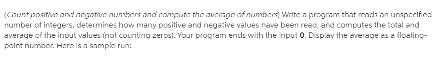 (Count positive and negative numbers and compute the average of numbers) Write a program that reads an unspecified
number of integers, determines how many positive and negative values have been read, and computes the total and
average of the input values (not counting zeros). Your program ends with the input 0. Display the average as a floating-
point number. Here is a sample run:
