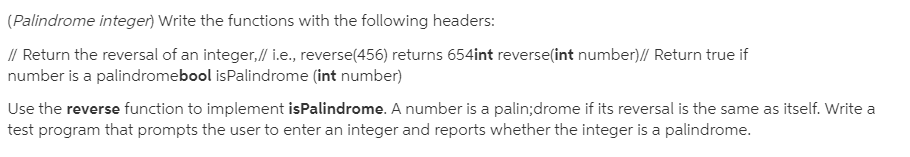 (Palindrome integer) Write the functions with the following headers:
// Return the reversal of an integer,// i.e., reverse(456) returns 654int reverse(int number)// Return true if
number is a palindromebool isPalindrome (int number)
Use the reverse function to implement isPalindrome. A number is a palin;drome if its reversal is the same as itself. Write a
test program that prompts the user to enter an integer and reports whether the integer is a palindrome.
