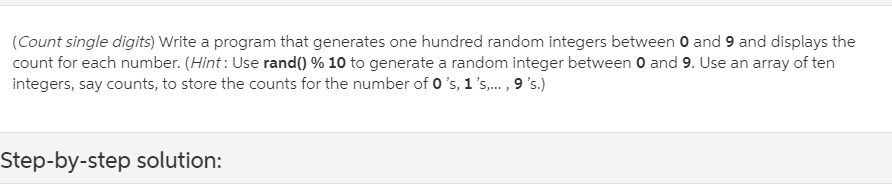 (Count single digits) Write a program that generates one hundred random integers between 0 and 9 and displays the
count for each number. (Hint : Use rand() % 10 to generate a random integer between 0 and 9. Use an array of ten
integers, say counts, to store the counts for the number of 0 's, 1 's,. , 9 's.)
Step-by-step solution:
