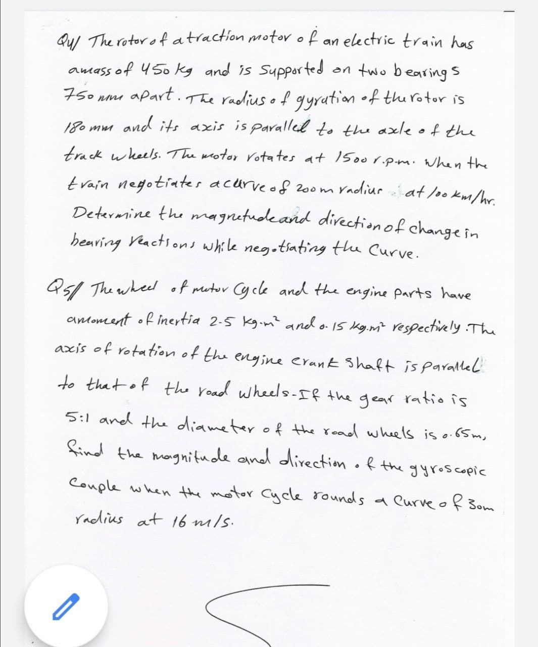 Qu/ The rotor o fatraction motor of
amass of 4 50 kg and is Supported
nmi apart . The radius of gyration of the rotor is
an electric train has
on two bearing s
750
180 mm and its axis is paralled to the axle of the
track wheels. The wotor rotates at 500r.p.m. when the
radiur at loo km/hr.
train negotiates acurveof 200m
Determine the magnetudeand direction of changein
hearing Veactions while negotiating the Curve.
Q51 The whee of mutor Cycle and the engine parts have
antoment of inertia 2-5 kg-m? and o 15 kg.m? respectively The
axis of rotation of the engine erank Shaft is parallel
to that of the road wheels-If the gear ratio is
5:1 and the diameter o f the road wheels is o.65 m,
find the mongnitude and direction of the gyroscopic
Couple when the motor Cycle rounds a Curve of Bom
radius at 16 mils.
