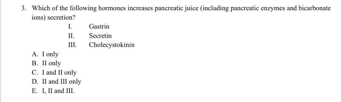 3. Which of the following hormones increases pancreatic juice (including pancreatic enzymes and bicarbonate
ions) secretion?
I.
Gastrin
II.
Secretin
III.
Cholecystokinin
A. I only
В. I only
C. I and II only
D. II and III only
E. I, II and III.
