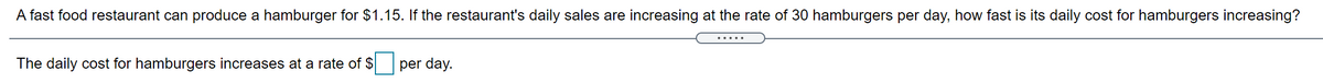 A fast food restaurant can produce a hamburger for $1.15. If the restaurant's daily sales are increasing at the rate of 30 hamburgers per day, how fast is its daily cost for hamburgers increasing?
.....
The daily cost for hamburgers increases at a rate of $
per day.
