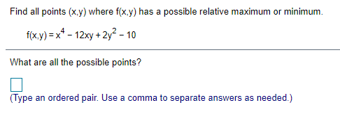 Find all points (x,y) where f(x,y) has a possible relative maximum or minimum.
f(x.y) = x* - 12xy + 2y? - 10
What are all the possible points?
(Type an ordered pair. Use a comma to separate answers as needed.)
