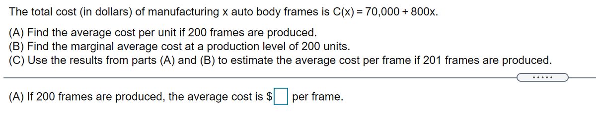 The total cost (in dollars) of manufacturing x auto body frames is C(x) = 70,000 + 800x.
(A) Find the average cost per unit if 200 frames are produced.
(B) Find the marginal average cost at a production level of 200 units.
(C) Use the results from parts (A) and (B) to estimate the average cost per frame if 201 frames are produced.
(A) If 200 frames are produced, the average cost is $
per frame.
