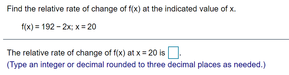 Find the relative rate of change of f(x) at the indicated value of x.
f(x) = 192 - 2x; x = 20
The relative rate of change of f(x) at x = 20 is.
(Type an integer or decimal rounded to three decimal places as needed.)
