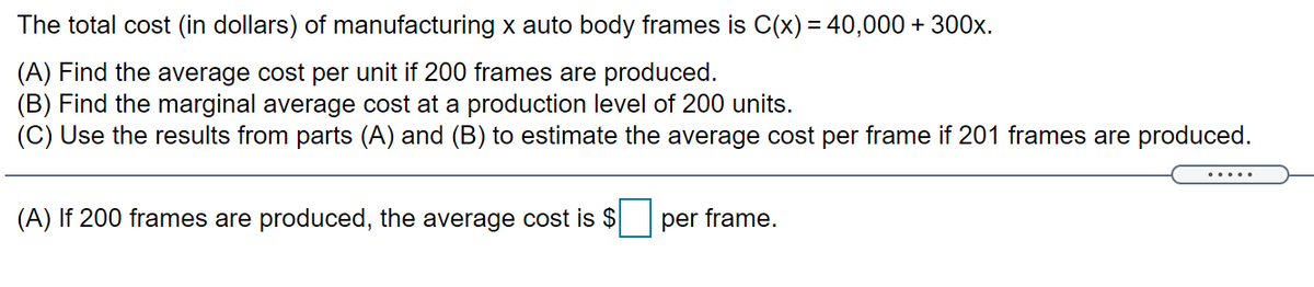 The total cost (in dollars) of manufacturing x auto body frames is C(x) = 40,000 + 300x.
(A) Find the average cost per unit if 200 frames are produced.
(B) Find the marginal average cost at a production level of 200 units.
(C) Use the results from parts (A) and (B) to estimate the average cost per frame if 201 frames are produced.
(A) If 200 frames are produced, the average cost is $
per frame.
