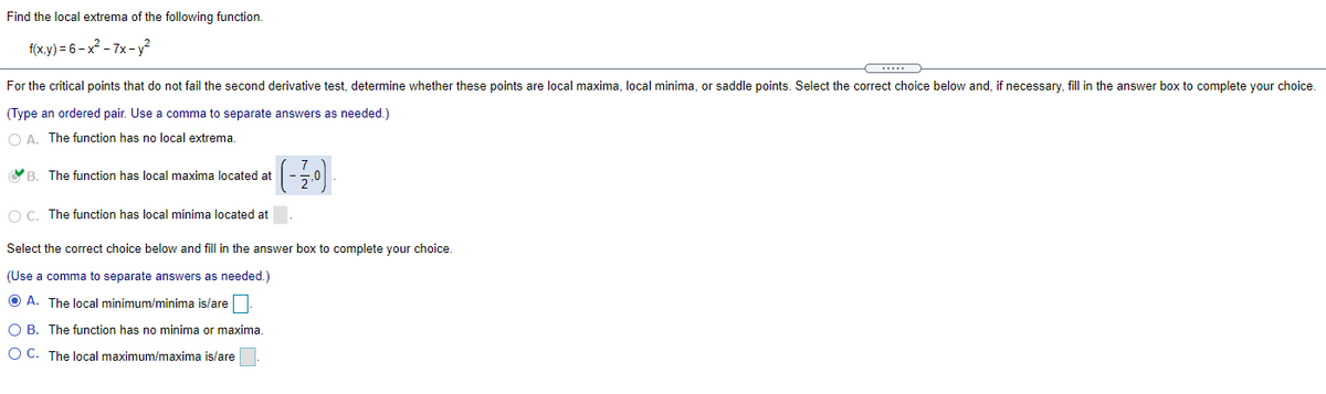 Find the local extrema of the following function.
f(x.y) = 6 – x² - 7x- y?
For the critical points that do not fail the second derivative test, determine whether these points are local maxima, local minima, or saddle points. Select the correct choice below and, if necessary, fill in the answer box to complete your choice.
(Type an ordered pair. Use a comma to separate answers as needed.)
O A. The function has no local extrema.
YB. The function has local maxima located at
O C. The function has local minima located at
Select the correct choice below and fill in the answer box to complete your choice.
(Use a comma to separate answers as needed.)
O A. The local minimum/minima is/are
O B. The function has no minima or maxima.
O C. The local maximum/maxima is/are
