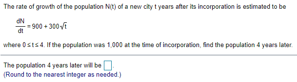 The rate of growth of the population N(t) of a new city t years after its incorporation is estimated to be
dN
- = 900 + 300 VE
dt
where 0sts4. If the population was 1,000 at the time of incorporation, find the population 4 years later.
The population 4 years later will be
(Round to the nearest integer as needed.)
