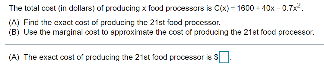 The total cost (in dollars) of producing x food processors is C(x) = 1600 + 40x – 0.7x2.
(A) Find the exact cost of producing the 21st food processor.
(B) Use the marginal cost to approximate the cost of producing the 21st food processor.
(A) The exact cost of producing the 21st food processor is $
