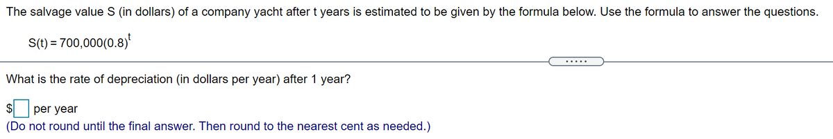 The salvage value S (in dollars) of a company yacht aftert years is estimated to be given by the formula below. Use the formula to answer the questions.
S(t) = 700,000(0.8)*
What is the rate of depreciation (in dollars per year) after 1 year?
$ per year
(Do not round until the final answer. Then round to the nearest cent as needed.)
