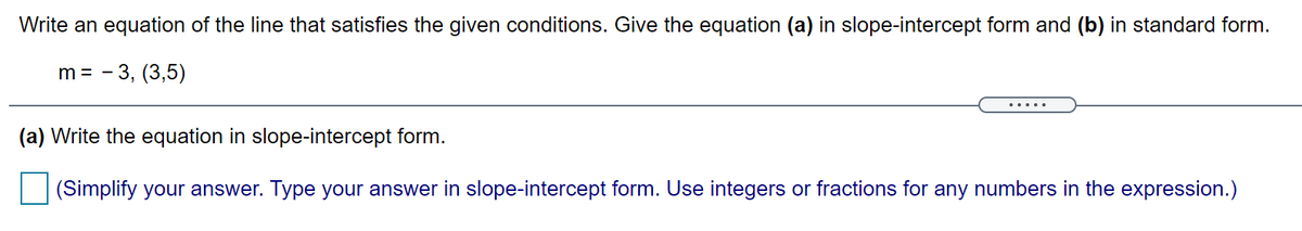 Write an equation of the line that satisfies the given conditions. Give the equation (a) in slope-intercept form and (b) in standard form.
m = - 3, (3,5)
(a) Write the equation in slope-intercept form.
(Simplify your answer. Type your answer in slope-intercept form. Use integers or fractions for any numbers in the expression.)
