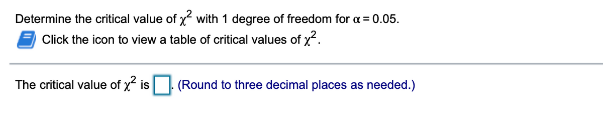 Determine the critical value of x with 1 degree of freedom for a = 0.05.
Click the icon to view a table of critical values of x.
The critical value of x is
(Round to three decimal places as needed.)

