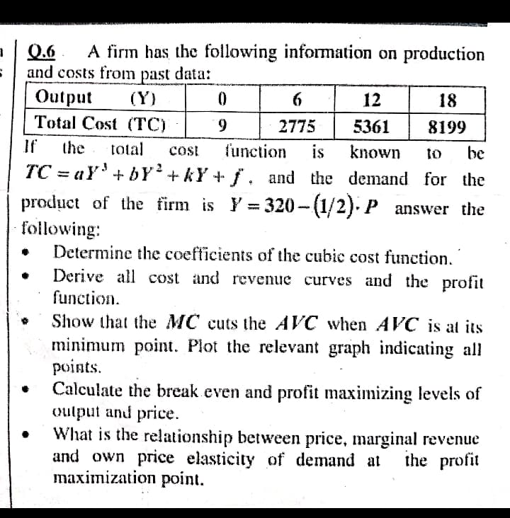 A firm has the following information on production
Q.6
and costs from past data:
Output
Total Cost (ТC)
(Y)
6.
12
18
9.
2775
5361
8199
If
the
total
function
is
known
cost
to
be
ТС - аY + br+kY+ f. and the demand for the
%3D
product of the firm is Y = 320- (1/2). P answer the
following:
Determine the coefticients of the cubic cost function.
Derive all cost and revenue curves and the profit
function.
Show that the MC cuts the AVC when AVC is at its
minimum point. Plot the relevant graph indicating all
points.
Calculate the break even and profit maximizing levels of
oulput and price.
What is the relationship between price, marginal revenue
and own price elasticity of demand at
maximization point.
the profit
