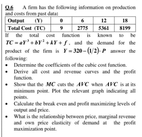 A firm has the following information on production
Q.6
and costs from past data:
Output
(Y) 0
12
18
6
Total Cost (TC)
2775
5361
8199
If the total
cost function is known
to be
TC = aY'+bY² + kY + ƒ , and the demand for the
product of the firm is Y = 320- (1/2). P answer the
following:
• Determine the coefficients of the cubic cost function.
Derive all cost and revenue curves and the profit
function.
Show that the MC cuts the AVC when AVC is at its
minimum point. Plot the relevant graph indicating all
points.
• Calculate the break even and profit maximizing levels of
output and price.
What is the relationship between price, marginal revenue
and own price elasticity of demand at the profit
maximization point.
