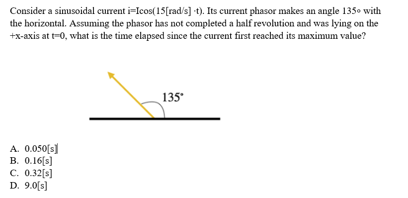 Consider a sinusoidal current i-Icos(15[rad/s] t). Its current phasor makes an angle 135⁰ with
the horizontal. Assuming the phasor has not completed a half revolution and was lying on the
+x-axis at t=0, what is the time elapsed since the current first reached its maximum value?
A. 0.050[S]
B. 0.16 [s]
C. 0.32[s]
D. 9.0[s]
135°
