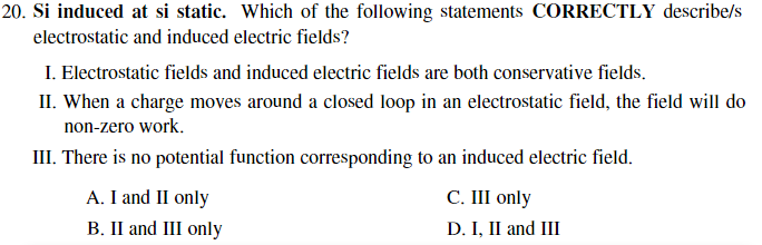 20. Si induced at si static. Which of the following statements CORRECTLY describe/s
electrostatic and induced electric fields?
I. Electrostatic fields and induced electric fields are both conservative fields.
II. When a charge moves around a closed loop in an electrostatic field, the field will do
non-zero work.
III. There is no potential function corresponding to an induced electric field.
A. I and II only
B. II and III only
C. III only
D. I, II and III