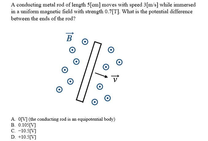 A conducting metal rod of length 5[cm] moves with speed 3[m/s] while immersed
in a uniform magnetic field with strength 0.7[T]. What is the potential difference
between the ends of the rod?
B
O
A. 0[V] (the conducting rod is an equipotential body)
B. 0.105[V]
C. -10.5[V]
D. +10.5[V]