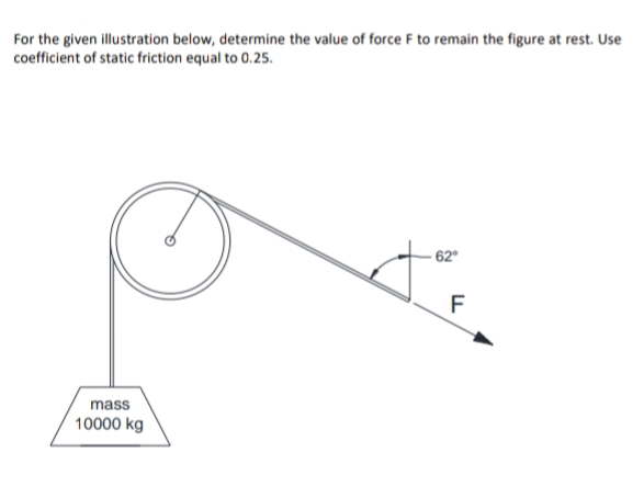 For the given illustration below, determine the value of force F to remain the figure at rest. Use
coefficient of static friction equal to 0.25.
- 62°
F
mass
10000 kg
